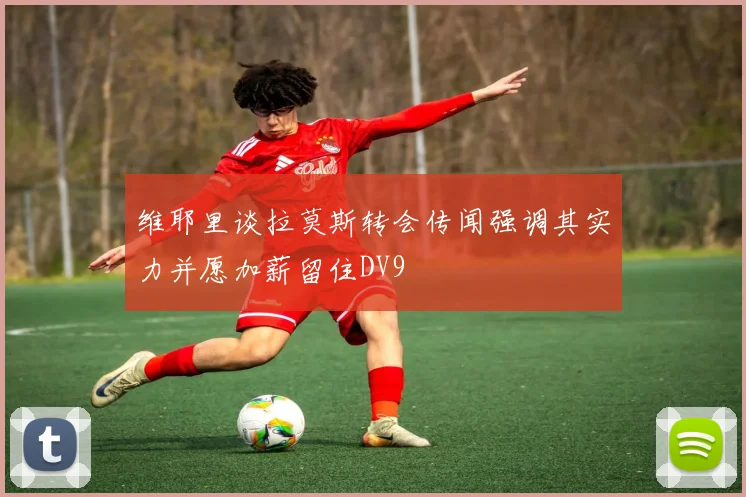 维耶里谈拉莫斯转会传闻强调其实力并愿加薪留住DV9