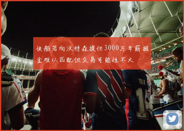 快船若向沃特森提供3000万年薪掘金难以匹配但交易可能性不大
