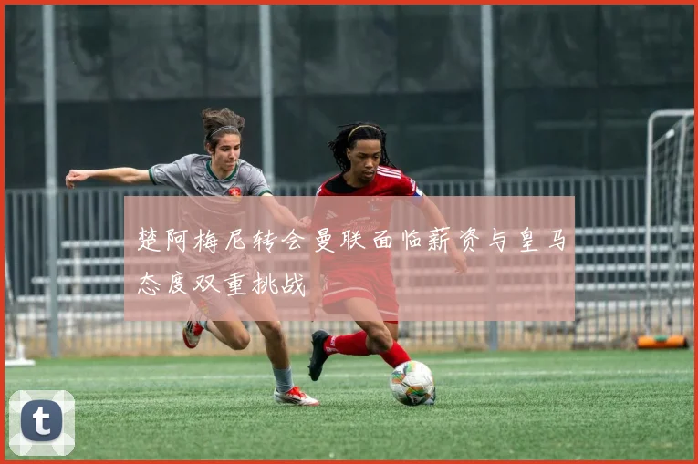 楚阿梅尼转会曼联面临薪资与皇马态度双重挑战