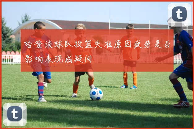 哈登谈球队投篮失准原因疲劳是否影响表现成疑问