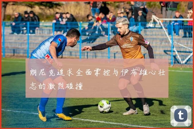 朗尼克追求全面掌控与伊布雄心壮志的激烈碰撞