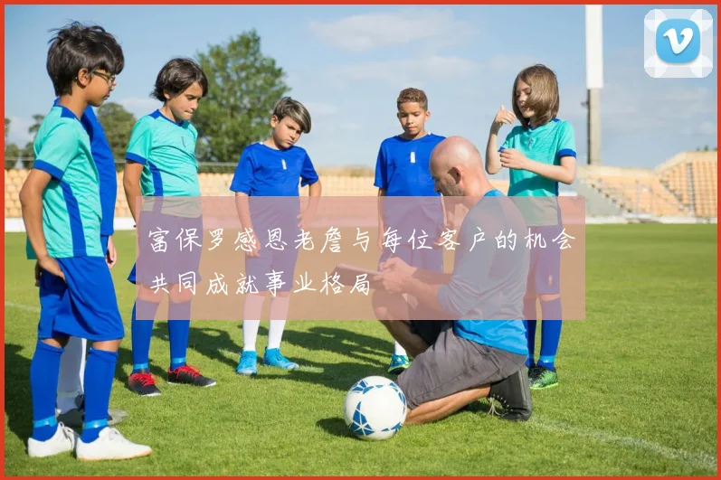 富保罗感恩老詹与每位客户的机会共同成就事业格局