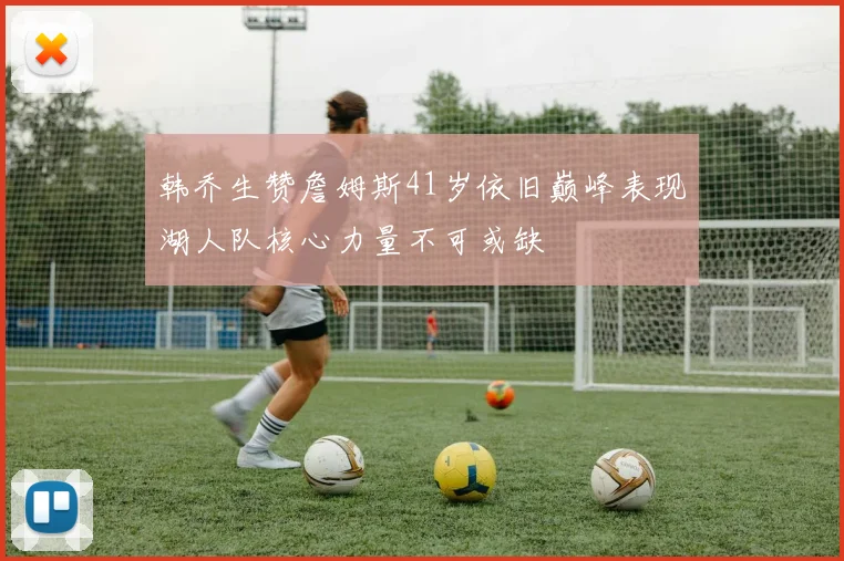 韩乔生赞詹姆斯41岁依旧巅峰表现湖人队核心力量不可或缺