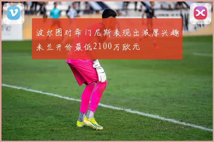 波尔图对希门尼斯表现出浓厚兴趣米兰开价最低2100万欧元