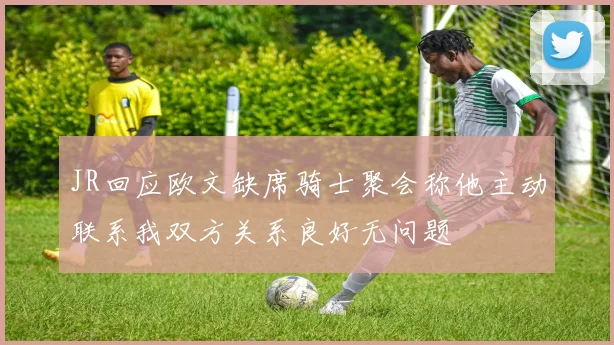 JR回应欧文缺席骑士聚会称他主动联系我双方关系良好无问题