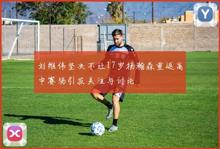 刘维伟坚决不让17岁杨瀚森重返高中赛场引发关注与讨论