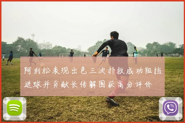 阿利松表现出色三次扑救成功阻挡进球并贡献长传解围获高分评价