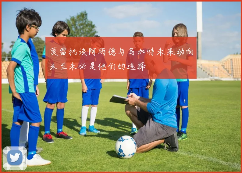 莫雷托谈阿玛德与乌加特未来动向米兰未必是他们的选择