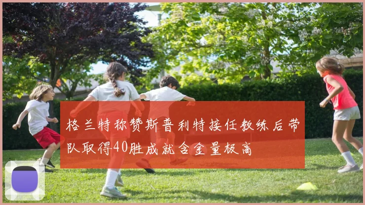 格兰特称赞斯普利特接任教练后带队取得40胜成就含金量极高