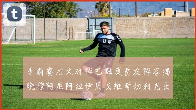 季前赛尤文对阵巴勒莫首发阵容揭晓穆阿尼阿拉伊贝戈维奇切利克出战