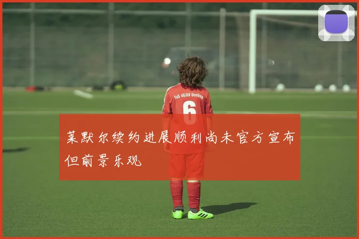 莱默尔续约进展顺利尚未官方宣布但前景乐观