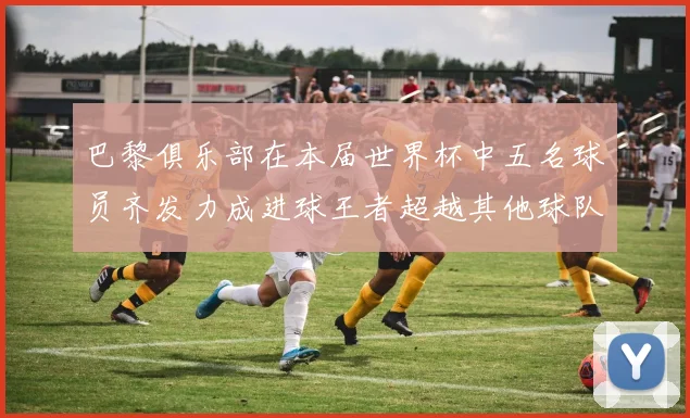 巴黎俱乐部在本届世界杯中五名球员齐发力成进球王者超越其他球队