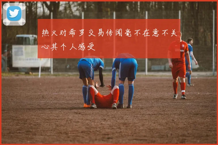 热火对希罗交易传闻毫不在意不关心其个人感受