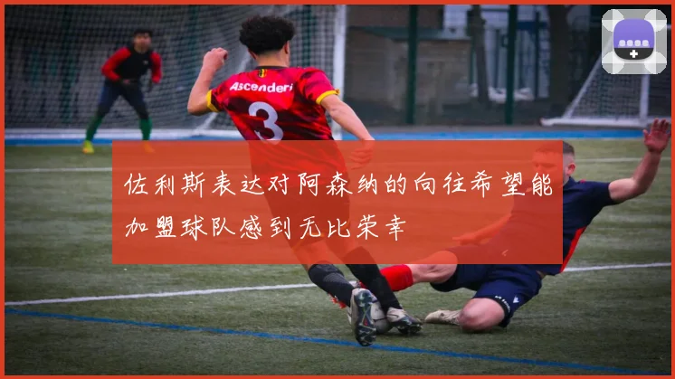 佐利斯表达对阿森纳的向往希望能加盟球队感到无比荣幸