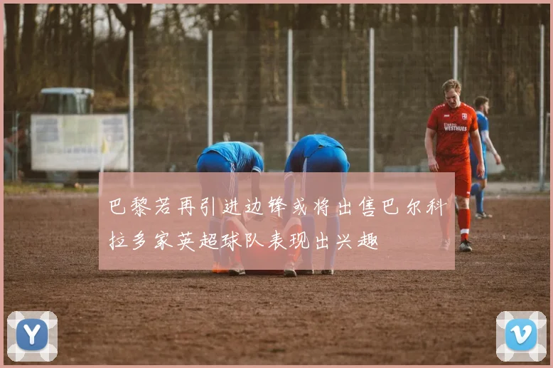 巴黎若再引进边锋或将出售巴尔科拉多家英超球队表现出兴趣