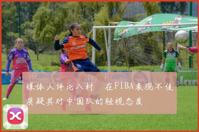 媒体人评论八村塁在FIBA表现不佳质疑其对中国队的轻视态度