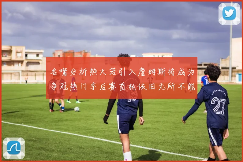 名嘴分析热火若引入詹姆斯将成为争冠热门季后赛首轮依旧无所不能