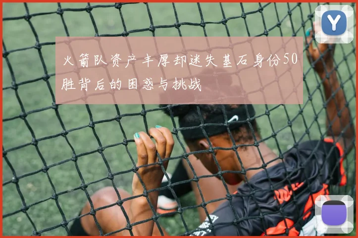 火箭队资产丰厚却迷失基石身份50胜背后的困惑与挑战
