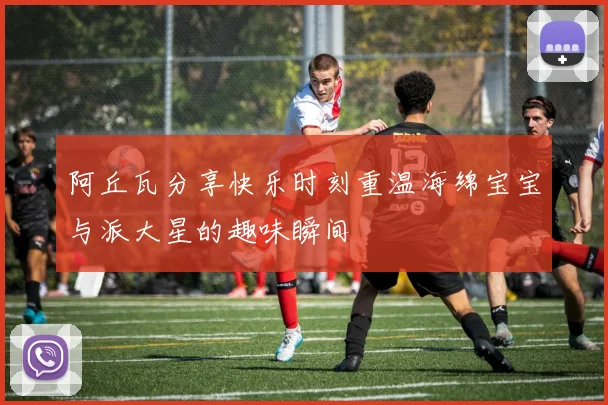 阿丘瓦分享快乐时刻重温海绵宝宝与派大星的趣味瞬间