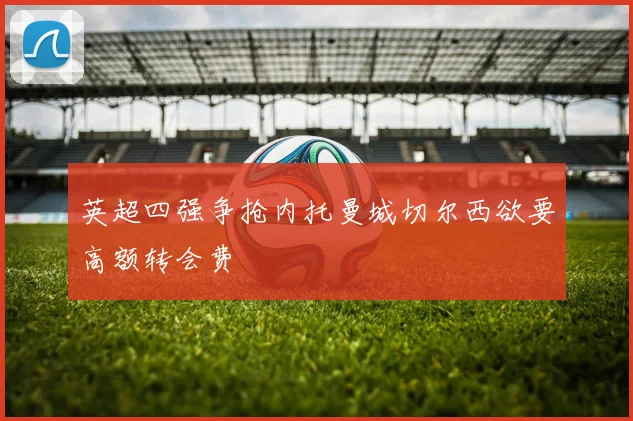 英超四强争抢内托曼城切尔西欲要高额转会费