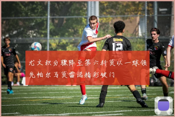 尤文积分骤降至第六科莫以一球领先帕尔马莫雷诺精彩破门