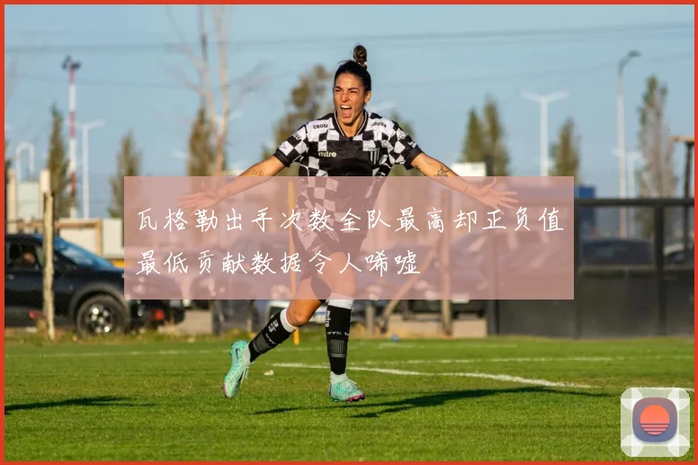 瓦格勒出手次数全队最高却正负值最低贡献数据令人唏嘘