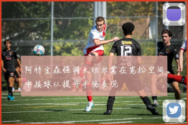 阿特金森强调米切尔需在宽松空间中接球以提升半场表现