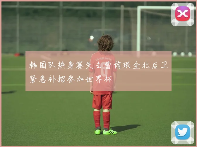 韩国队热身赛失去曹侑珉全北后卫紧急补招参加世界杯