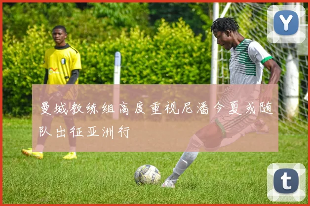 曼城教练组高度重视尼潘今夏或随队出征亚洲行