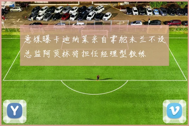 意媒曝卡迪纳莱亲自掌舵米兰不设总监阿莫林将担任经理型教练