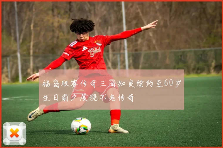 福岛联赛传奇三浦知良续约至60岁生日前夕展现不老传奇